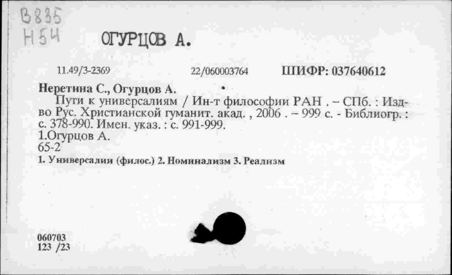 ﻿М35
ОГУРЦСВ А.
11.49/3-2369	22/060003764 ШИФР: 037640612
Неретина С., Огурцов А.
Пуги к универсалиям / Ин-т философии РАН . - СПб. : Изд-во Рус. Христианской гуманит. акад., 2006 . - 999 с. - Библиогр.: с. 378-990. Имен. указ.: с. 991-999.
1.Огурцов А.
65-2
1. Универсалии (филос.) 2. Номинализм 3. Реализм
060703
123 /23